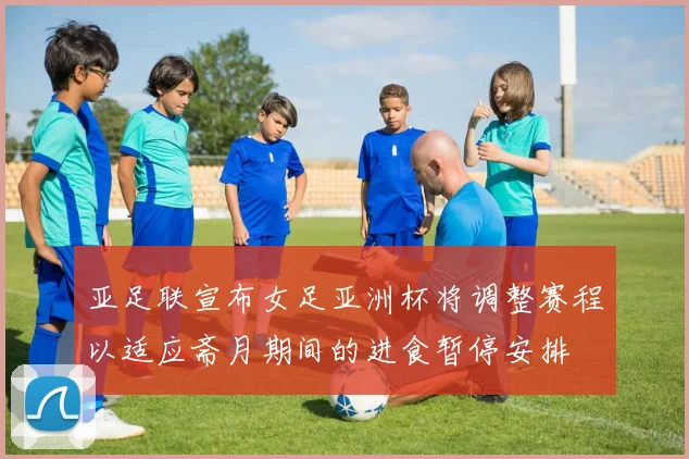 亚足联宣布女足亚洲杯将调整赛程以适应斋月期间的进食暂停安排