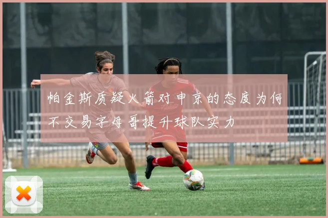 帕金斯质疑火箭对申京的态度为何不交易字母哥提升球队实力