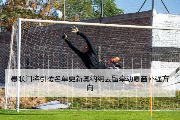 曼联门将引援名单更新奥纳纳去留牵动夏窗补强方向